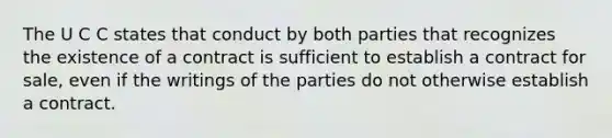 The U C C states that conduct by both parties that recognizes the existence of a contract is sufficient to establish a contract for sale, even if the writings of the parties do not otherwise establish a contract.