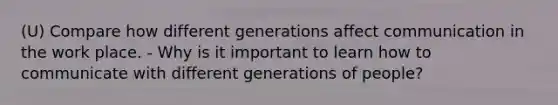 (U) Compare how different generations affect communication in the work place. - Why is it important to learn how to communicate with different generations of people?