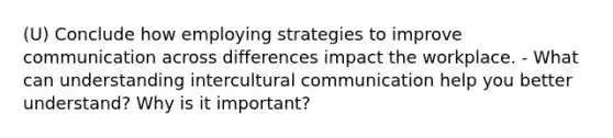 (U) Conclude how employing strategies to improve communication across differences impact the workplace. - What can understanding intercultural communication help you better understand? Why is it important?