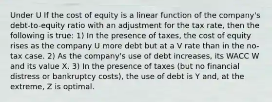 Under U If the cost of equity is a linear function of the company's debt-to-equity ratio with an adjustment for the tax rate, then the following is true: 1) In the presence of taxes, the cost of equity rises as the company U more debt but at a V rate than in the no-tax case. 2) As the company's use of debt increases, its WACC W and its value X. 3) In the presence of taxes (but no financial distress or bankruptcy costs), the use of debt is Y and, at the extreme, Z is optimal.