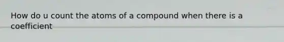 How do u count the atoms of a compound when there is a coefficient