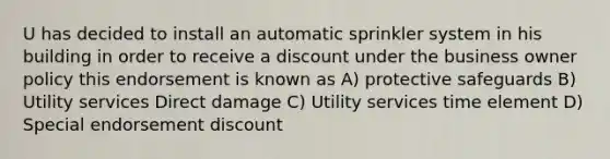 U has decided to install an automatic sprinkler system in his building in order to receive a discount under the business owner policy this endorsement is known as A) protective safeguards B) Utility services Direct damage C) Utility services time element D) Special endorsement discount