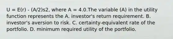 U = E(r) - (A/2)s2, where A = 4.0.The variable (A) in the utility function represents the A. investor's return requirement. B. investor's aversion to risk. C. certainty-equivalent rate of the portfolio. D. minimum required utility of the portfolio.