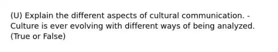 (U) Explain the different aspects of cultural communication. - Culture is ever evolving with different ways of being analyzed. (True or False)