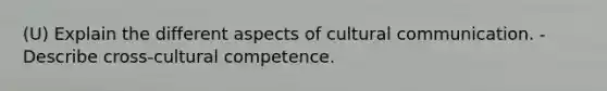 (U) Explain the different aspects of cultural communication. - Describe cross-cultural competence.