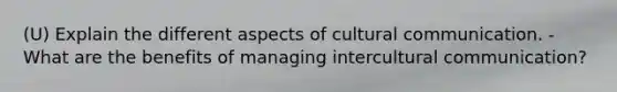 (U) Explain the different aspects of cultural communication. - What are the benefits of managing intercultural communication?