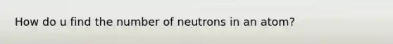 How do u find the number of neutrons in an atom?