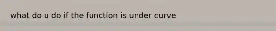 what do u do if the function is under curve