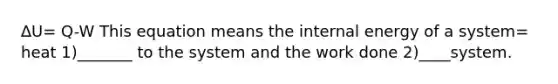 ∆U= Q-W This equation means the internal energy of a system= heat 1)_______ to the system and the work done 2)____system.