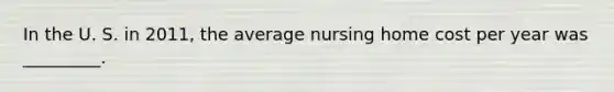 In the U. S. in 2011, the average nursing home cost per year was _________.