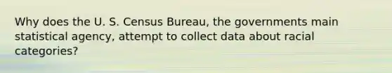 Why does the U. S. Census Bureau, the governments main statistical agency, attempt to collect data about racial categories?