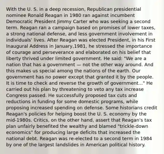 With the U. S. in a deep recession, Republican presidential nominee Ronald Reagan in 1980 ran against incumbent Democratic President Jimmy Carter who was seeking a second term. Reagan ran a campaign based on promises of lower taxes, a strong national defense, and less government involvement in individuals' lives. After Reagan was elected President, in his First Inaugural Address in January,1981, he stressed the importance of courage and perseverance and elaborated on his belief that liberty thrived under limited government. He said: "We are a nation that has a government — not the other way around. And this makes us special among the nations of the earth. Our government has no power except that granted it by the people. It is time to check and reverse the growth of government..." He carried out his plan by threatening to veto any tax increase Congress passed. He successfully proposed tax cuts and reductions in funding for some domestic programs, while proposing increased spending on defense. Some historians credit Reagan's policies for helping boost the U. S. economy by the mid-1980s. Critics, on the other hand, assert that Reagan's tax plan unfairly benefited the wealthy and blamed "trickle-down economics" for producing large deficits that increased the national debt. Reagan was re-elected to a second term in 1984 by one of the largest landslides in American political history.