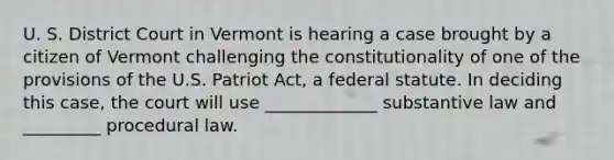 U. S. District Court in Vermont is hearing a case brought by a citizen of Vermont challenging the constitutionality of one of the provisions of the U.S. Patriot Act, a federal statute. In deciding this case, the court will use _____________ substantive law and _________ procedural law.