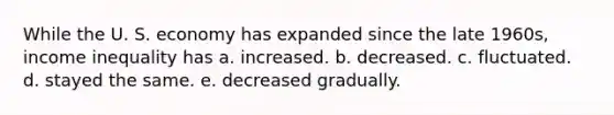 While the U. S. economy has expanded since the late 1960s, income inequality has a. increased. b. decreased. c. fluctuated. d. stayed the same. e. decreased gradually.