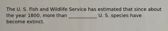 The U. S. Fish and Wildlife Service has estimated that since about the year 1800, more than ____________ U. S. species have become extinct.