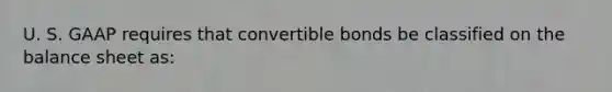 U. S. GAAP requires that convertible bonds be classified on the balance sheet as: