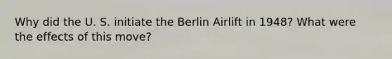 Why did the U. S. initiate the Berlin Airlift in 1948? What were the effects of this move?