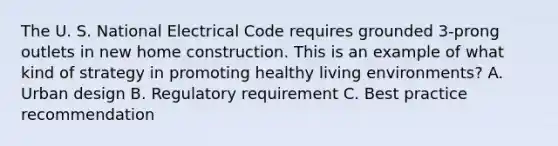 The U. S. National Electrical Code requires grounded 3-prong outlets in new home construction. This is an example of what kind of strategy in promoting healthy living environments?​ A. Urban design​ B. Regulatory requirement​ C. Best practice recommendation​