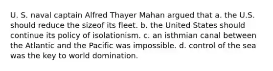 U. S. naval captain Alfred Thayer Mahan argued that a. the U.S. should reduce the sizeof its fleet. b. the United States should continue its policy of isolationism. c. an isthmian canal between the Atlantic and the Pacific was impossible. d. control of the sea was the key to world domination.