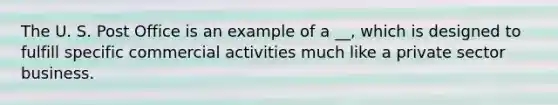 The U. S. Post Office is an example of a __, which is designed to fulfill specific commercial activities much like a private sector business.