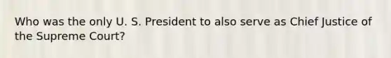 Who was the only U. S. President to also serve as Chief Justice of the Supreme Court?