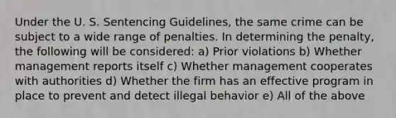 Under the U. S. Sentencing Guidelines, the same crime can be subject to a wide range of penalties. In determining the penalty, the following will be considered: a) Prior violations b) Whether management reports itself c) Whether management cooperates with authorities d) Whether the firm has an effective program in place to prevent and detect illegal behavior e) All of the above