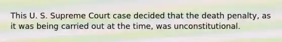 This U. S. Supreme Court case decided that the death penalty, as it was being carried out at the time, was unconstitutional.