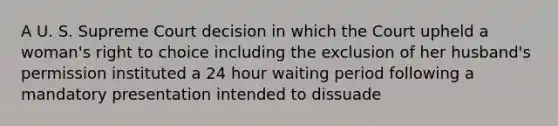 A U. S. Supreme Court decision in which the Court upheld a woman's right to choice including the exclusion of her husband's permission instituted a 24 hour waiting period following a mandatory presentation intended to dissuade