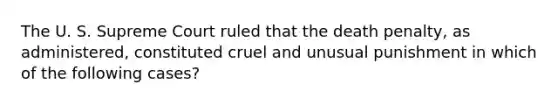 The U. S. Supreme Court ruled that the death penalty, as administered, constituted cruel and unusual punishment in which of the following cases?