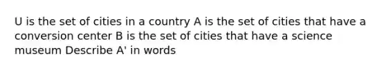 U is the set of cities in a country A is the set of cities that have a conversion center B is the set of cities that have a science museum Describe A' in words