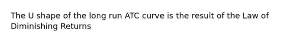 The U shape of the long run ATC curve is the result of the Law of Diminishing Returns