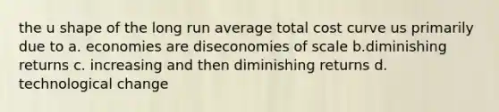 the u shape of the long run average total cost curve us primarily due to a. economies are diseconomies of scale b.diminishing returns c. increasing and then diminishing returns d. technological change