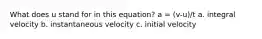 What does u stand for in this equation? a = (v-u)/t a. integral velocity b. instantaneous velocity c. initial velocity