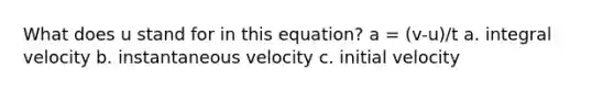 What does u stand for in this equation? a = (v-u)/t a. integral velocity b. instantaneous velocity c. initial velocity