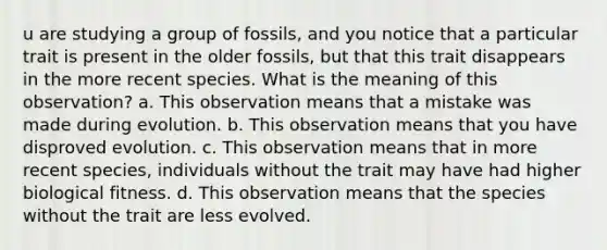 u are studying a group of fossils, and you notice that a particular trait is present in the older fossils, but that this trait disappears in the more recent species. What is the meaning of this observation? a. This observation means that a mistake was made during evolution. b. This observation means that you have disproved evolution. c. This observation means that in more recent species, individuals without the trait may have had higher biological fitness. d. This observation means that the species without the trait are less evolved.