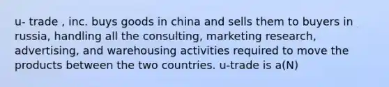 u- trade , inc. buys goods in china and sells them to buyers in russia, handling all the consulting, marketing research, advertising, and warehousing activities required to move the products between the two countries. u-trade is a(N)