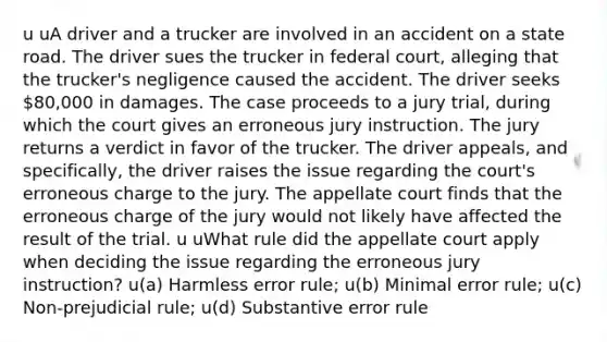 u uA driver and a trucker are involved in an accident on a state road. The driver sues the trucker in federal court, alleging that the trucker's negligence caused the accident. The driver seeks 80,000 in damages. The case proceeds to a jury trial, during which the court gives an erroneous jury instruction. The jury returns a verdict in favor of the trucker. The driver appeals, and specifically, the driver raises the issue regarding the court's erroneous charge to the jury. The appellate court finds that the erroneous charge of the jury would not likely have affected the result of the trial. u uWhat rule did the appellate court apply when deciding the issue regarding the erroneous jury instruction? u(a) Harmless error rule; u(b) Minimal error rule; u(c) Non-prejudicial rule; u(d) Substantive error rule