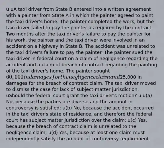 u uA taxi driver from State B entered into a written agreement with a painter from State A in which the painter agreed to paint the taxi driver's home. The painter completed the work, but the taxi driver failed to pay the painter as required by the contract. Two months after the taxi driver's failure to pay the painter for his work, the painter and the taxi driver were involved in an accident on a highway in State B. The accident was unrelated to the taxi driver's failure to pay the painter. The painter sued the taxi driver in federal court on a claim of negligence regarding the accident and a claim of breach of contract regarding the painting of the taxi driver's home. The painter sought 60,000 in damages for the negligence claim and25,000 in damages for the breach of contract claim. The taxi driver moved to dismiss the case for lack of subject-matter jurisdiction. uShould the federal court grant the taxi driver's motion? u u(a) No, because the parties are diverse and the amount in controversy is satisfied; u(b) No, because the accident occurred in the taxi driver's state of residence, and therefore the federal court has subject matter jurisdiction over the claim; u(c) Yes, because the breach of contract claim is unrelated to the negligence claim; u(d) Yes, because at least one claim must independently satisfy the amount of controversy requirement.