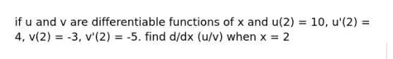 if u and v are differentiable functions of x and u(2) = 10, u'(2) = 4, v(2) = -3, v'(2) = -5. find d/dx (u/v) when x = 2