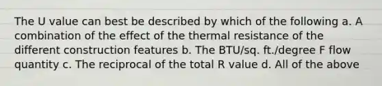 The U value can best be described by which of the following a. A combination of the effect of the thermal resistance of the different construction features b. The BTU/sq. ft./degree F flow quantity c. The reciprocal of the total R value d. All of the above