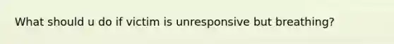 What should u do if victim is unresponsive but breathing?