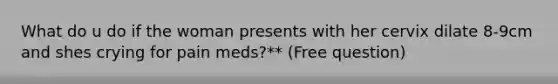 What do u do if the woman presents with her cervix dilate 8-9cm and shes crying for pain meds?** (Free question)