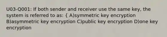 U03-Q001: If both sender and receiver use the same key, the system is referred to as: { A)symmetric key encryption B)asymmetric key encryption C)public key encryption D)one key encryption