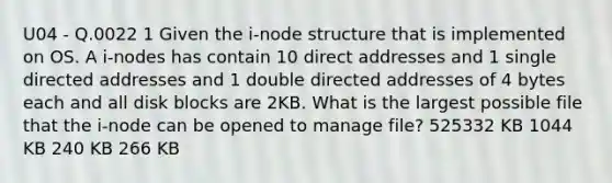 U04 - Q.0022 1 Given the i-node structure that is implemented on OS. A i-nodes has contain 10 direct addresses and 1 single directed addresses and 1 double directed addresses of 4 bytes each and all disk blocks are 2KB. What is the largest possible file that the i-node can be opened to manage file? 525332 KB 1044 KB 240 KB 266 KB