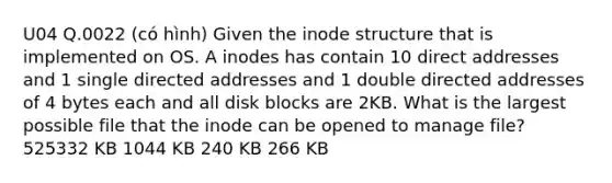 U04 Q.0022 (có hình) Given the inode structure that is implemented on OS. A inodes has contain 10 direct addresses and 1 single directed addresses and 1 double directed addresses of 4 bytes each and all disk blocks are 2KB. What is the largest possible file that the inode can be opened to manage file? 525332 KB 1044 KB 240 KB 266 KB