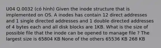 U04 Q.0032 (có hình) Given the inode structure that is implemented on OS. A inodes has contain 12 direct addresses and 1 single directed addresses and 1 double directed addresses of 4 bytes each and all disk blocks are 1KB. What is the size of possible file that the inode can be opened to manage file ? The largest size is 65804 KB None of the others 65536 KB 268 KB