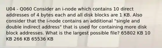 U04 - Q060 Consider an i-node which contains 10 direct addresses of 4 bytes each and all disk blocks are 1 KB. Also consider that the i-node contains an additional "single and double indirect address" that is used for containing more disk block addresses. What is the largest possible file? 65802 KB 10 KB 266 KB 65536 KB