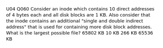 U04 Q060 Consider an inode which contains 10 direct addresses of 4 bytes each and all disk blocks are 1 KB. Also consider that the inode contains an additional "single and double indirect address" that is used for containing more disk block addresses. What is the largest possible file? 65802 KB 10 KB 266 KB 65536 KB