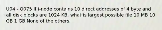 U04 - Q075 If i-node contains 10 direct addresses of 4 byte and all disk blocks are 1024 KB, what is largest possible file 10 MB 10 GB 1 GB None of the others.