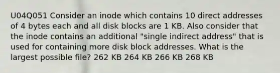 U04Q051 Consider an inode which contains 10 direct addresses of 4 bytes each and all disk blocks are 1 KB. Also consider that the inode contains an additional "single indirect address" that is used for containing more disk block addresses. What is the largest possible file? 262 KB 264 KB 266 KB 268 KB